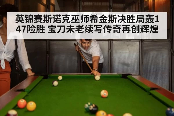 英锦赛斯诺克巫师希金斯决胜局轰147险胜 宝刀未老续写传奇再创辉煌