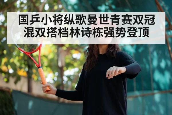 国乒小将纵歌曼世青赛双冠 混双搭档林诗栋强势登顶