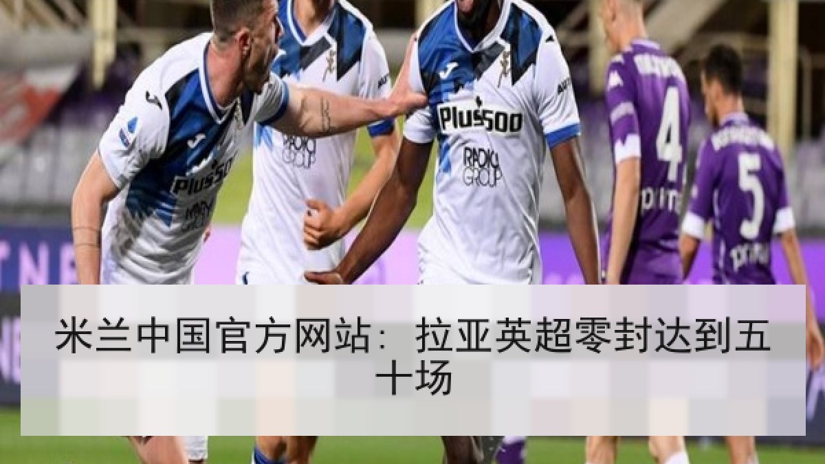 米兰中国官方网站: 拉亚英超零封达到五十场