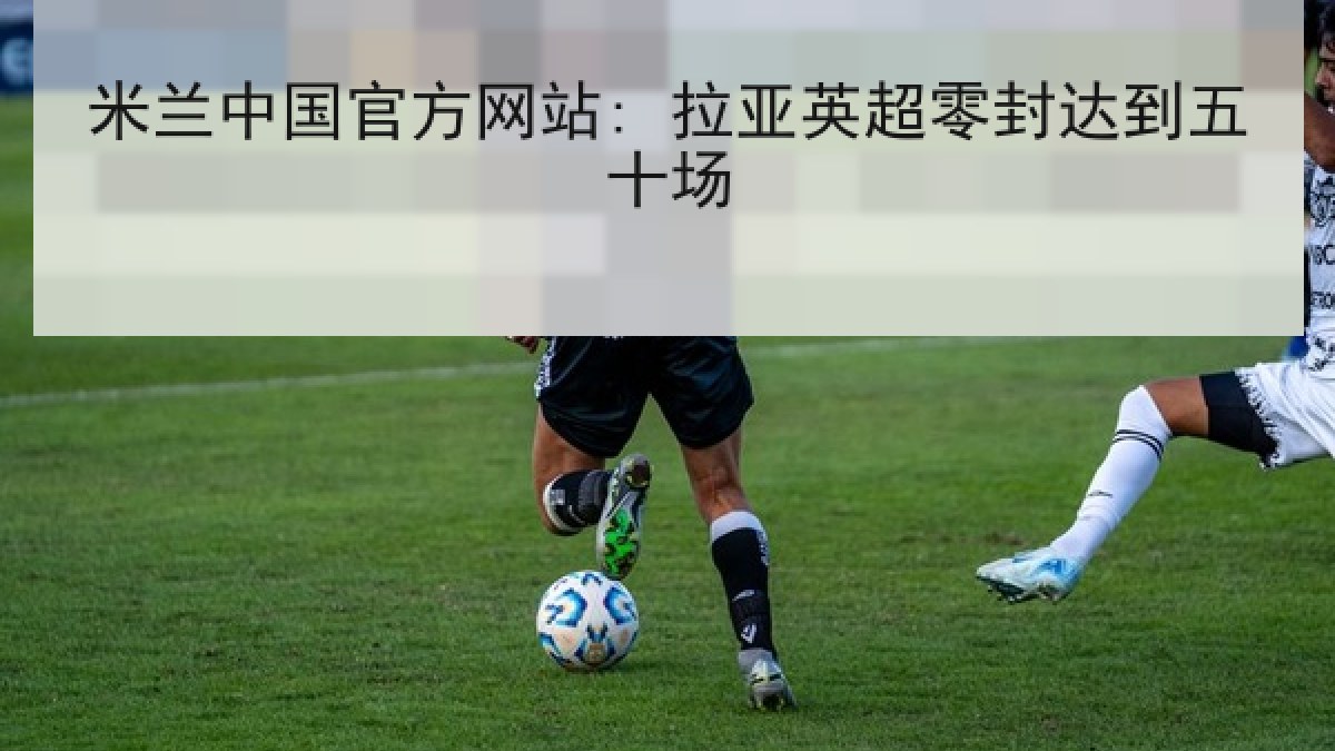 米兰中国官方网站: 拉亚英超零封达到五十场